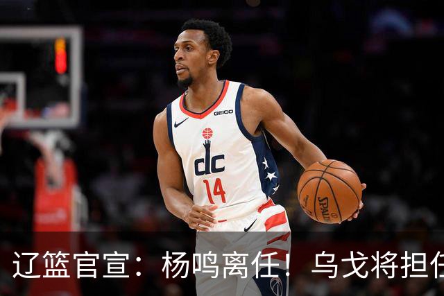 辽篮官宣：杨鸣离任！乌戈将担任辽宁男篮主帅